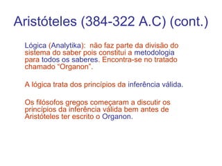 Aristóteles (384-322 A.C) (cont.)
Lógica (Analytika): não faz parte da divisão do
sistema do saber pois constitui a metodologia
para todos os saberes. Encontra-se no tratado
chamado “Organon”.
A lógica trata dos princípios da inferência válida.
Os filósofos gregos começaram a discutir os
princípios da inferência válida bem antes de
Aristóteles ter escrito o Organon.

 