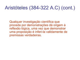 Aristóteles (384-322 A.C) (cont.)
Qualquer investigação científica que
proceda por demonstrações dá origem à
reflexão lógica, uma vez que demonstrar
uma proposição é inferi-la validamente de
premissas verdadeiras.

 