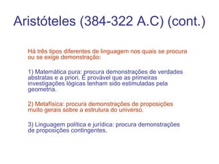 Aristóteles (384-322 A.C) (cont.)
Há três tipos diferentes de linguagem nos quais se procura
ou se exige demonstração:
1) Matemática pura: procura demonstrações de verdades
abstratas e a priori. É provável que as primeiras
investigações lógicas tenham sido estimuladas pela
geometria.
2) Metafísica: procura demonstrações de proposições
muito gerais sobre a estrutura do universo.
3) Linguagem política e jurídica: procura demonstrações
de proposições contingentes.

 