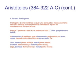 Aristóteles (384-322 A.C) (cont.)
A doutrina do silogismo:
O silogismo é uma inferência na qual uma conclusão é necessariamente
deduzida de duas ou mais premissas verdadeiras a partir do
relacionamento de seus termos.
Porque X pertence a todo Y e Y pertence a todo Z, X tem que pertencer a
todo Z.
O termo maior é aquele no qual o termo médio está contido e o termo
menor é aquele que está contido no termo médio. Ex:
Todo homem (termo maior) é mortal (termo médio).
Sócrates (termo menor) é homem (termo maior).
Logo, Sócrates (termo menor) é mortal (termo médio)

 
