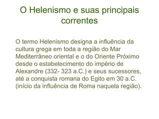 O Helenismo e suas principais
correntes
O termo Helenismo designa a influência da
cultura grega em toda a região do Mar
Mediterrâneo oriental e o do Oriente Próximo
desde o estabelecimento do império de
Alexandre (332- 323 a.C.) e seus sucessores,
até a conquista romana do Egito em 30 a.C.
(início da influência de Roma naquela região).

 