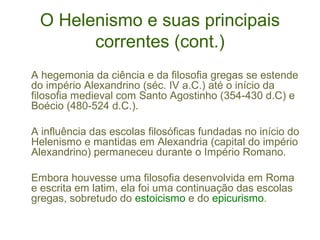 O Helenismo e suas principais
correntes (cont.)
A hegemonia da ciência e da filosofia gregas se estende
do império Alexandrino (séc. IV a.C.) até o início da
filosofia medieval com Santo Agostinho (354-430 d.C) e
Boécio (480-524 d.C.).
A influência das escolas filosóficas fundadas no início do
Helenismo e mantidas em Alexandria (capital do império
Alexandrino) permaneceu durante o Império Romano.
Embora houvesse uma filosofia desenvolvida em Roma
e escrita em latim, ela foi uma continuação das escolas
gregas, sobretudo do estoicismo e do epicurismo.

 