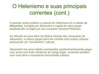 O Helenismo e suas principais
correntes (cont.)
O grande centro político e cultural do Helenismo foi a cidade de
Alexandria, fundada por Alexandre e capital do reino grego
estabelecido no Egito por seu sucessor General Ptolomeu.
Ao difundir-se para além da Grécia através das conquistas de
Alexandre, a cultura grega entra em contato com outras culturas,
produzindo um “sincretismo” cultural.
Alexandria era uma cidade cosmopolita, predominantemente grega
mas ainda com forte influência do antigo Egito, contando também
com uma ativa e importante comunidade judaica.

 