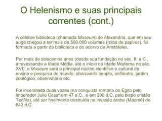 O Helenismo e suas principais
correntes (cont.)
A célebre biblioteca (chamada Museum) de Alexandria, que em seu
auge chegou a ter mais de 500.000 volumes (rolos de papiros), foi
formada a partir da biblioteca e do acervo de Aristóteles.
Por mais de seiscentos anos (desde sua fundação no séc. III a.C.,
atravessando a Idade Média, até o início da Idade Moderna no séc.
XVI), o Museum será o principal núcleo científico e cultural de
ensino e pesquisa do mundo, abarcando templo, anfiteatro, jardim
zoológico, observatório etc.
Foi incendiada duas vezes (na conquista romana do Egito pelo
imperador Julio Cesar em 47 a.C., e em 390 d.C. pelo bispo cristão
Teófilo), até ser finalmente destruída na invasão árabe (Maomé) de
642 d.C.

 