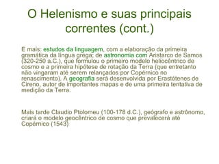 O Helenismo e suas principais
correntes (cont.)
E mais: estudos da linguagem, com a elaboração da primeira
gramática da língua grega; de astronomia com Aristarco de Samos
(320-250 a.C.), que formulou o primeiro modelo heliocêntrico de
cosmo e a primeira hipótese de rotação da Terra (que entretanto
não vingaram até serem relançados por Copérnico no
renascimento). A geografia será desenvolvida por Erastótenes de
Cireno, autor de importantes mapas e de uma primeira tentativa de
medição da Terra.

Mais tarde Claudio Ptolomeu (100-178 d.C.), geógrafo e astrônomo,
criará o modelo geocêntrico de cosmo que prevalecerá até
Copérnico (1543)

 
