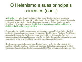 O Helenismo e suas principais
correntes (cont.)
A filosofia do Helenismo, embora cubra mais de dez séculos, é pouco
estudada nos dias de hoje. No Helenismo não se dava importância à autoria
individual, e sim à vinculação do pensador a uma determinada corrente
filosófica. Há uma tendência doutrinária e a perda do caráter polêmico e
dialético da filosofia grega clássica
Embora tenha havido pensadores importantes, como Plotino (séc. III d.C.),
certamente não houve ninguém da estatura de Sócrates, Platão e Aristóteles.
A produção consistia basicamente de comentários, interpretações e
reproduções de textos clássicos. Isso foi contudo de grande valia pois formou
uma ponte entre a antiguidade clássica e as épocas vindouras.
Dentre esses comentadores está Cícero (séc. I a.C.), jurista, mestre de
oratória, filósofo eclético, importante tradutor de textos gregos para o latim,
tendo criado grande parte do vocabulário filosófico latino que chegou até nós.

 