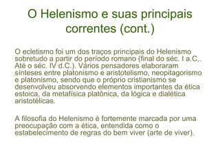 O Helenismo e suas principais
correntes (cont.)
O ecletismo foi um dos traços principais do Helenismo
sobretudo a partir do período romano (final do séc. I a.C,.
Até o séc. IV d.C.). Vários pensadores elaboraram
sínteses entre platonismo e aristotelismo, neopitagorismo
e platonismo, sendo que o próprio cristianismo se
desenvolveu absorvendo elementos importantes da ética
estoica, da metafísica platônica, da lógica e dialética
aristotélicas.
A filosofia do Helenismo é fortemente marcada por uma
preocupação com a ética, entendida como o
estabelecimento de regras do bem viver (arte de viver).

 