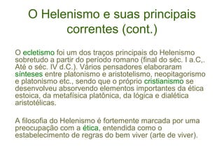O Helenismo e suas principais
correntes (cont.)
O ecletismo foi um dos traços principais do Helenismo
sobretudo a partir do período romano (final do séc. I a.C,.
Até o séc. IV d.C.). Vários pensadores elaboraram
sínteses entre platonismo e aristotelismo, neopitagorismo
e platonismo etc., sendo que o próprio cristianismo se
desenvolveu absorvendo elementos importantes da ética
estoica, da metafísica platônica, da lógica e dialética
aristotélicas.
A filosofia do Helenismo é fortemente marcada por uma
preocupação com a ética, entendida como o
estabelecimento de regras do bem viver (arte de viver).

 