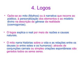 4. Logos
• Opõe-se ao mito (Mythos) ou à narrativa que recorre ao
poético, à personalização dos elementos e ao mistério
divino na descrição da gênese da realidade
(cosmogonias).
• O logos explica o real por meio de razões e causas
naturais.
• O mito narra histórias sobre a vida e as relações entre os
deuses (e entre estes e os humanos): através de
conjunções carnais ou simples criações espontâneas são
gerados todos os seres seres.

 