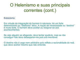 O Helenismo e suas principais
correntes (cont.)
Estoicismo:
Em virtude da integração do homem à natureza, há um forte
determinismo ou “fatalismo” ético. A noção de necessidade ou “destino”
é muito forte. O homem deve aceitar ou resignar-se aos
acontecimentos.
Se vejo alguém se afogando, devo tentar ajudá-lo, mas se não
conseguir não devo desesperar-me pois era inevitável.
O destino não é cego nem arbitrário pois reflete a racionalidade do real,
que devo aceitar mesmo que não entenda.

 