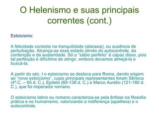 O Helenismo e suas principais
correntes (cont.)
Estoicismo:
A felicidade consiste na tranquilidade (ataraxia), ou ausência de
perturbação. Alcança-se esse estado atrvés do autocontrole, da
contenção e da austeridade. Só o “sábio perfeito” é capaz disso, pois
tal perfeição é dificílima de atingir, embora devamos almejá-la e
buscá-la.
A partir do séc. I o estoicismo se desloca para Roma, dando origem
ao “novo estoicismo”, cujos principais representantes foram Sêneca
(4ª.C. – 65 d. C.), Epiteto (60-138 d. C.) e Marco Aurélio (121-180 d.
C.), que foi imperador romano.
O estoicismo latino ou romano caracteriza-se pela ênfase na filosofia
prática e no humanismo, valorizando a indiferença (apatheia) e o
autocontrole.

 
