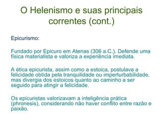 O Helenismo e suas principais
correntes (cont.)
Epicurismo:
Fundado por Epicuro em Atenas (306 a.C.). Defende uma
física materialista e valoriza a experiência imediata.
A ética epicurista, assim como a estoica, postulava a
felicidade obtida pela tranquilidade ou imperturbabilidade,
mas divergia dos estoicos quanto ao caminho a ser
seguido para atingir a felicidade.
Os epicuristas valorizavam a inteligência prática
(phronesis), considerando não haver conflito entre razão e
paixão.

 