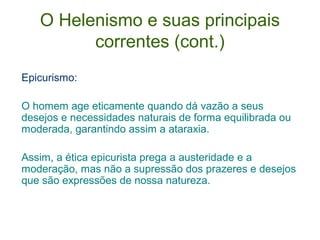 O Helenismo e suas principais
correntes (cont.)
Epicurismo:
O homem age eticamente quando dá vazão a seus
desejos e necessidades naturais de forma equilibrada ou
moderada, garantindo assim a ataraxia.
Assim, a ética epicurista prega a austeridade e a
moderação, mas não a supressão dos prazeres e desejos
que são expressões de nossa natureza.

 