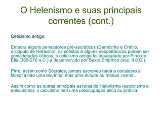 O Helenismo e suas principais
correntes (cont.)
Ceticismo antigo:
Embora alguns pensadores pré-socráticos (Demócrito e Crátilo,
discípulo de Heráclito), os sofistas e alguns neoplatônicos podem ser
considerados céticos, o ceticismo antigo foi inaugurado por Pirro de
Élis (360-270 a.C.) e desenvolvido por Sexto Empírico (séc. II d.C.).
Pirro, assim como Sócrates, jamais escreveu nada e considera a
filosofia não uma doutrina, mas uma atitude ou modus vivendi.
Assim como as outras principais escolas do Helenismo (estoicismo e
epicurismo), o ceticismo tem uma preocupação ética ou prática.

 
