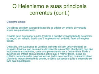 O Helenismo e suas principais
correntes (cont.)
Ceticismo antigo:
Os céticos duvidam da possibilidade de se adotar um critério de verdade
imune ao questionamento.
O sábio deve suspender o juízo (realizar a Epoché: impossibilidade de afirmar
ou negar) em relação àquilo que é inapreensível, evitando fazer afirmações
falsas.
O filósofo, em sua busca da verdade, defronta-se com uma variedade de
posições teóricas, que entram inevitavelmente em conflito (diaphonia) pois são
mutuamente excludentes, cada uma pretendendo ser a única válida. Dada a
ausência de critério para a decisão sobre qual a melhor teoria, já que os
critérios dependem das próprias teorias, todas se encontram no mesmo plano.
Diante da impossibilidade de decidir, o cético suspende o juízo e descobre-se
livre das inquietações.

 