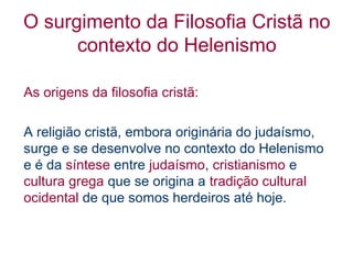 O surgimento da Filosofia Cristã no
contexto do Helenismo
As origens da filosofia cristã:
A religião cristã, embora originária do judaísmo,
surge e se desenvolve no contexto do Helenismo
e é da síntese entre judaísmo, cristianismo e
cultura grega que se origina a tradição cultural
ocidental de que somos herdeiros até hoje.

 