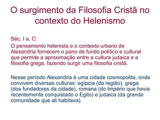O surgimento da Filosofia Cristã no
contexto do Helenismo
Séc. I a. C:
O pensamento helenista e o contexto urbano de
Alexandria fornecem o pano de fundo político e cultural
que permite a aproximação entre a cultura judaica e a
filosofia grega, fazendo surgir uma filosofia cristã.
Nesse período Alexandria é uma cidade cosmopolita, onde
convivem diversas culturas: egípcia (da região), grega
(dos fundadores da cidade), romana (do Império que havia
recentemente conquistado o Egito) e judaica (da grande
comunidade que ali habitava).

 