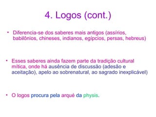 4. Logos (cont.)
• Diferencia-se dos saberes mais antigos (assírios,
babilônios, chineses, indianos, egípcios, persas, hebreus)

• Esses saberes ainda fazem parte da tradição cultural
mítica, onde há ausência de discussão (adesão e
aceitação), apelo ao sobrenatural, ao sagrado inexplicável)

• O logos procura pela arqué da physis.

 