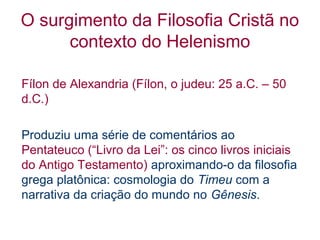 O surgimento da Filosofia Cristã no
contexto do Helenismo
Fílon de Alexandria (Fílon, o judeu: 25 a.C. – 50
d.C.)
Produziu uma série de comentários ao
Pentateuco (“Livro da Lei”: os cinco livros iniciais
do Antigo Testamento) aproximando-o da filosofia
grega platônica: cosmologia do Timeu com a
narrativa da criação do mundo no Gênesis.

 