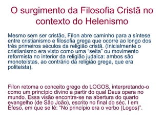 O surgimento da Filosofia Cristã no
contexto do Helenismo
Mesmo sem ser cristão, Fílon abre caminho para a síntese
entre cristianismo e filosofia grega que ocorre ao longo dos
três primeiros séculos da religião cristã. (Inicialmente o
cristianismo era visto como uma “seita” ou movimento
reformista no interior da religião judaica: ambos são
monoteístas, ao contrário da religião grega, que era
politeista).

Fílon retoma o conceito grego do LOGOS, interpretando-o
como um princípio divino a partir do qual Deus opera no
mundo. Essa visão encontra-se na abertura do quarto
evangelho (de São João), escrito no final do séc. I em
Éfeso, em que se lê: “No princípio era o verbo (Logos)”.

 