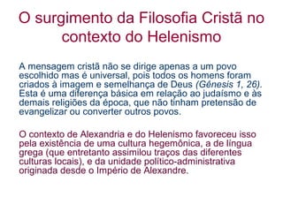 O surgimento da Filosofia Cristã no
contexto do Helenismo
A mensagem cristã não se dirige apenas a um povo
escolhido mas é universal, pois todos os homens foram
criados à imagem e semelhança de Deus (Gênesis 1, 26).
Esta é uma diferença básica em relação ao judaísmo e às
demais religiões da época, que não tinham pretensão de
evangelizar ou converter outros povos.
O contexto de Alexandria e do Helenismo favoreceu isso
pela existência de uma cultura hegemônica, a de língua
grega (que entretanto assimilou traços das diferentes
culturas locais), e da unidade político-administrativa
originada desde o Império de Alexandre.

 