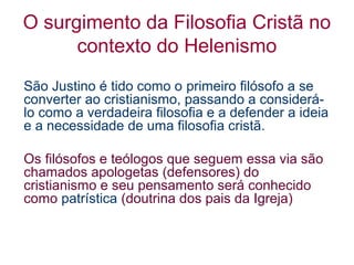 O surgimento da Filosofia Cristã no
contexto do Helenismo
São Justino é tido como o primeiro filósofo a se
converter ao cristianismo, passando a considerálo como a verdadeira filosofia e a defender a ideia
e a necessidade de uma filosofia cristã.
Os filósofos e teólogos que seguem essa via são
chamados apologetas (defensores) do
cristianismo e seu pensamento será conhecido
como patrística (doutrina dos pais da Igreja)

 
