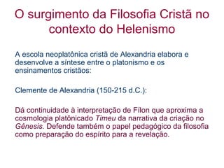 O surgimento da Filosofia Cristã no
contexto do Helenismo
A escola neoplatônica cristã de Alexandria elabora e
desenvolve a síntese entre o platonismo e os
ensinamentos cristãos:
Clemente de Alexandria (150-215 d.C.):
Dá continuidade à interpretação de Fílon que aproxima a
cosmologia platônicado Timeu da narrativa da criação no
Gênesis. Defende também o papel pedagógico da filosofia
como preparação do espírito para a revelação.

 