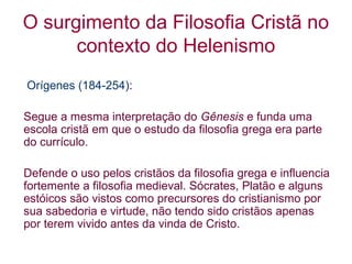 O surgimento da Filosofia Cristã no
contexto do Helenismo
Orígenes (184-254):
Segue a mesma interpretação do Gênesis e funda uma
escola cristã em que o estudo da filosofia grega era parte
do currículo.
Defende o uso pelos cristãos da filosofia grega e influencia
fortemente a filosofia medieval. Sócrates, Platão e alguns
estóicos são vistos como precursores do cristianismo por
sua sabedoria e virtude, não tendo sido cristãos apenas
por terem vivido antes da vinda de Cristo.

 