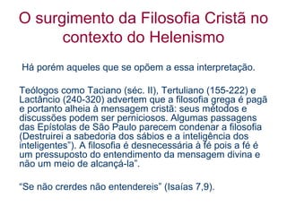 O surgimento da Filosofia Cristã no
contexto do Helenismo
Há porém aqueles que se opõem a essa interpretação.
Teólogos como Taciano (séc. II), Tertuliano (155-222) e
Lactâncio (240-320) advertem que a filosofia grega é pagã
e portanto alheia à mensagem cristã: seus métodos e
discussões podem ser perniciosos. Algumas passagens
das Epístolas de São Paulo parecem condenar a filosofia
(Destruirei a sabedoria dos sábios e a inteligência dos
inteligentes”). A filosofia é desnecessária à fé pois a fé é
um pressuposto do entendimento da mensagem divina e
não um meio de alcançá-la”.
“Se não crerdes não entendereis” (Isaías 7,9).

 