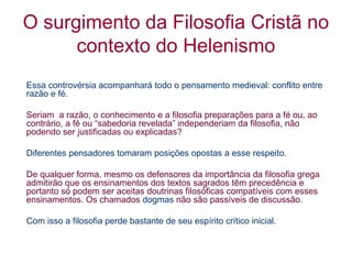 O surgimento da Filosofia Cristã no
contexto do Helenismo
Essa controvérsia acompanhará todo o pensamento medieval: conflito entre
razão e fé.
Seriam a razão, o conhecimento e a filosofia preparações para a fé ou, ao
contrário, a fé ou “sabedoria revelada” independeriam da filosofia, não
podendo ser justificadas ou explicadas?
Diferentes pensadores tomaram posições opostas a esse respeito.
De qualquer forma, mesmo os defensores da importância da filosofia grega
admitirão que os ensinamentos dos textos sagrados têm precedência e
portanto só podem ser aceitas doutrinas filosóficas compatíveis com esses
ensinamentos. Os chamados dogmas não são passíveis de discussão.
Com isso a filosofia perde bastante de seu espírito crítico inicial.

 