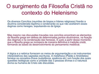 O surgimento da Filosofia Cristã no
contexto do Helenismo
Os diversos Concílios (reuniões de bispos e líderes religiosos) fixarão a
doutrina considerada legítima e condenarão os que não aceitarem esses
dogmas como hereges, expulsando-os da Igreja.

Mas mesmo nas discussões travadas nos concílios encontram-se elementos
da filosofia grega em defesa de determinados pontos doutrinários, na fixação
dos dogmas e na condenação das heresias. É justo a partir desse momento
que a filosofia grega se incorpora de maneira definitiva à tradição cristã,
formando as bases do desenvolvimento do pensamento medieval.

A lógica e a retórica fornecem os meios de argumentação e os instrumentos
interpretativos das sagradas escrituras. A metafísica (Platão e Aristóteles)
fornece os conceitos-chave (substância, essência etc.) em função dos quais
questões teológicas como a unidade das 3 pessoas divinas e a natureza
divina ou humana de Cristo são discutidas.

 