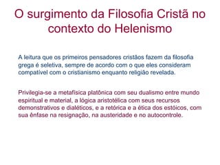 O surgimento da Filosofia Cristã no
contexto do Helenismo
A leitura que os primeiros pensadores cristãos fazem da filosofia
grega é seletiva, sempre de acordo com o que eles consideram
compatível com o cristianismo enquanto religião revelada.
Privilegia-se a metafísica platônica com seu dualismo entre mundo
espiritual e material, a lógica aristotélica com seus recursos
demonstrativos e dialéticos, e a retórica e a ética dos estóicos, com
sua ênfase na resignação, na austeridade e no autocontrole.

 