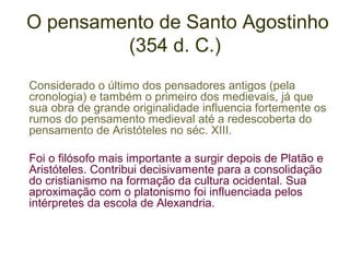 O pensamento de Santo Agostinho
(354 d. C.)
Considerado o último dos pensadores antigos (pela
cronologia) e também o primeiro dos medievais, já que
sua obra de grande originalidade influencia fortemente os
rumos do pensamento medieval até a redescoberta do
pensamento de Aristóteles no séc. XIII.
Foi o filósofo mais importante a surgir depois de Platão e
Aristóteles. Contribui decisivamente para a consolidação
do cristianismo na formação da cultura ocidental. Sua
aproximação com o platonismo foi influenciada pelos
intérpretes da escola de Alexandria.

 