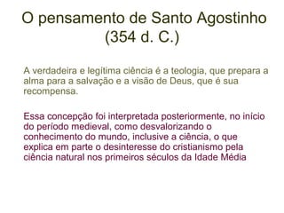 O pensamento de Santo Agostinho
(354 d. C.)
A verdadeira e legítima ciência é a teologia, que prepara a
alma para a salvação e a visão de Deus, que é sua
recompensa.
Essa concepção foi interpretada posteriormente, no início
do período medieval, como desvalorizando o
conhecimento do mundo, inclusive a ciência, o que
explica em parte o desinteresse do cristianismo pela
ciência natural nos primeiros séculos da Idade Média

 