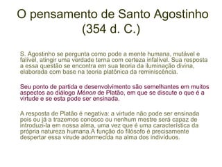 O pensamento de Santo Agostinho
(354 d. C.)
S. Agostinho se pergunta como pode a mente humana, mutável e
falível, atingir uma verdade terna com certeza infalível. Sua resposta
a essa questão se encontra em sua teoria da iluminação divina,
elaborada com base na teoria platônica da reminiscência.
Seu ponto de partida e desenvolvimento são semelhantes em muitos
aspectos ao diálogo Ménon de Platão, em que se discute o que é a
virtude e se esta pode ser ensinada.
A resposta de Platão é negativa: a virtude não pode ser ensinada
pois ou já a trazemos conosco ou nenhum mestre será capaz de
introduzi-la em nossa alma, uma vez que é uma característica da
própria natureza humana.A função do filósofo é precisamente
despertar essa virude adormecida na alma dos indivíduos.

 