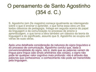 O pensamento de Santo Agostinho
(354 d. C.)
S. Agostinho (em De magistro) começa igualmente se interrogando
sobre o que é ensinar e aprender, o que torna essa obra um dos
textos clássicos de pedagogia. Indaga em seguida acerca do papel
da linguagem e da comunicação no processo de ensino e
aprendizagem, o que torna a obra também um clássico da teoria da
linguagem e do significado, assunto que S. Agostinho se ocupou em
várias de suas obras.
Após uma detalhada consideração da natureza do signo linguístico e
do processo de comunicação, Agostinho conclui que, dada a
convencionalidade do signo, isto é, dado que as palavras variam de
língua para língua (são sinais arbitrários das coisas), o signo não
pode ter qualquer valor cognitivo mais profundo: não é através das
palavras que conhecemos: o conhecimento não pode ser transmitido
pela linguagem.

 