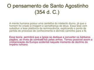 O pensamento de Santo Agostinho
(354 d. C.)
A mente humana possui uma centelha do intelecto divino, já que o
homem foi criado à imagem e semelhança de deus. Essa tese vem
substituir a tese platônica da reminiscência, explicando o ponto de
partida do processo de conhecimento e abrindo caminho para a fé.
Essa teoria permitirá que a Igreja se dedique a converter os bárbaros
pagãos, ao invés de combatê-los pelas armas. Tornou possível assim a
cristianização da Europa ocidental naquele momento de declínio do
Império romano.

 