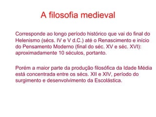A filosofia medieval
Corresponde ao longo período histórico que vai do final do
Helenismo (sécs. IV e V d.C.) até o Renascimento e início
do Pensamento Moderno (final do séc. XV e séc. XVI):
aproximadamente 10 séculos, portanto.
Porém a maior parte da produção filosófica da Idade Média
está concentrada entre os sécs. XII e XIV, período do
surgimento e desenvolvimento da Escolástica.

 