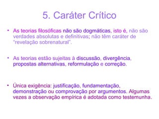 5. Caráter Crítico
• As teorias filosóficas não são dogmáticas, isto é, não são
verdades absolutas e definitivas; não têm caráter de
“revelação sobrenatural”.
• As teorias estão sujeitas à discussão, divergência,
propostas alternativas, reformulação e correção.

• Única exigência: justificação, fundamentação,
demonstração ou comprovação por argumentos. Algumas
vezes a observação empírica é adotada como testemunha.

 