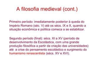 A filosofia medieval (cont.)
Primeiro período: imediatamente posterior à queda do
Império Romano (séc. V) até os sécs. IX e X, quando a
situação econômica e política comeca a se estabilizar.
Segundo período (final): sécs. XI a XV (período de
desenvolvimento da Escolástica, com uma grande
produção filosófica a partir da criação das universidades)
até a crise do pensamento escolástico e surgimento do
humanismo renascentista (sécs. XV e XVI).

 