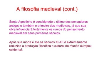 A filosofia medieval (cont.)
Santo Agostinho é considerado o último dos pensadores
antigos e também o primeiro dos medievais, já que sua
obra influenciará fortemente os rumos do pensamento
medieval em seus primeiros séculos.
Após sua morte e até os séculos XI-XII é extremamente
reduzida a produção filosófica e cultural no mundo europeu
ocidental.

 