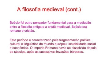 A filosofia medieval (cont.)
Boécio foi outro pensador fundamental para a mediacão
entre a filosofia antiga e a cristã medieval. Boécio era
romano e cristão.
Este período é caracterizado pela fragmentacão política,
cultural e linguística do mundo europeu: instabilidade social
e econômica. O Império Romano havia se dissolvido depois
de séculos, após as sucessivas invasões bárbaras.

 