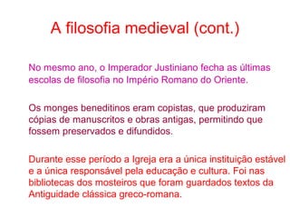 A filosofia medieval (cont.)
No mesmo ano, o Imperador Justiniano fecha as últimas
escolas de filosofia no Império Romano do Oriente.
Os monges beneditinos eram copistas, que produziram
cópias de manuscritos e obras antigas, permitindo que
fossem preservados e difundidos.
Durante esse período a Igreja era a única instituição estável
e a única responsável pela educação e cultura. Foi nas
bibliotecas dos mosteiros que foram guardados textos da
Antiguidade clássica greco-romana.

 
