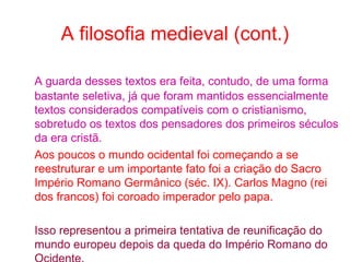 A filosofia medieval (cont.)
A guarda desses textos era feita, contudo, de uma forma
bastante seletiva, já que foram mantidos essencialmente
textos considerados compatíveis com o cristianismo,
sobretudo os textos dos pensadores dos primeiros séculos
da era cristã.
Aos poucos o mundo ocidental foi começando a se
reestruturar e um importante fato foi a criação do Sacro
Império Romano Germânico (séc. IX). Carlos Magno (rei
dos francos) foi coroado imperador pelo papa.
Isso representou a primeira tentativa de reunificação do
mundo europeu depois da queda do Império Romano do

 