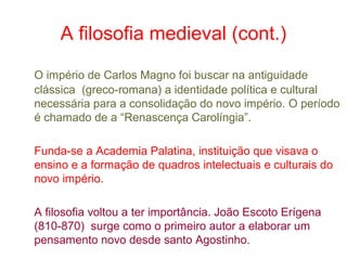 A filosofia medieval (cont.)
O império de Carlos Magno foi buscar na antiguidade
clássica (greco-romana) a identidade política e cultural
necessária para a consolidação do novo império. O período
é chamado de a “Renascença Carolíngia”.
Funda-se a Academia Palatina, instituição que visava o
ensino e a formação de quadros intelectuais e culturais do
novo império.
A filosofia voltou a ter importância. João Escoto Erígena
(810-870) surge como o primeiro autor a elaborar um
pensamento novo desde santo Agostinho.

 