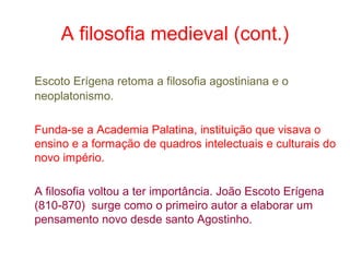 A filosofia medieval (cont.)
Escoto Erígena retoma a filosofia agostiniana e o
neoplatonismo.
Funda-se a Academia Palatina, instituição que visava o
ensino e a formação de quadros intelectuais e culturais do
novo império.
A filosofia voltou a ter importância. João Escoto Erígena
(810-870) surge como o primeiro autor a elaborar um
pensamento novo desde santo Agostinho.

 
