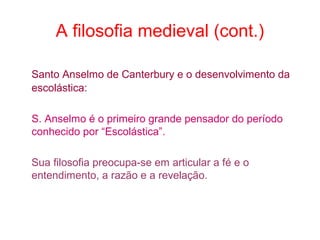 A filosofia medieval (cont.)
Santo Anselmo de Canterbury e o desenvolvimento da
escolástica:
S. Anselmo é o primeiro grande pensador do período
conhecido por “Escolástica”.
Sua filosofia preocupa-se em articular a fé e o
entendimento, a razão e a revelação.

 