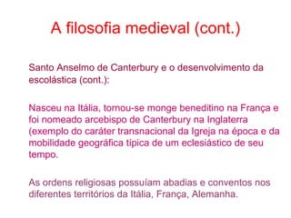 A filosofia medieval (cont.)
Santo Anselmo de Canterbury e o desenvolvimento da
escolástica (cont.):
Nasceu na Itália, tornou-se monge beneditino na França e
foi nomeado arcebispo de Canterbury na Inglaterra
(exemplo do caráter transnacional da Igreja na época e da
mobilidade geográfica típica de um eclesiástico de seu
tempo.
As ordens religiosas possuíam abadias e conventos nos
diferentes territórios da Itália, França, Alemanha.

 