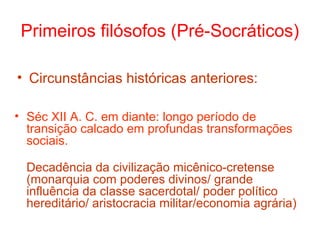 Primeiros filósofos (Pré-Socráticos)
• Circunstâncias históricas anteriores:
• Séc XII A. C. em diante: longo período de
transição calcado em profundas transformações
sociais.
Decadência da civilização micênico-cretense
(monarquia com poderes divinos/ grande
influência da classe sacerdotal/ poder político
hereditário/ aristocracia militar/economia agrária)

 