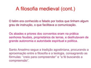 A filosofia medieval (cont.)
O latim era conhecido e falado por todos que tinham algum
grau de instrução, o que facilitava a comunicação.
Os abades e priores dos conventos eram na prática
senhores feudais, proprietários de terras, e desfrutavam de
grande autonomia e autoridade espiritual e política.
Santo Anselmo segue a tradição agostiniana, procurando a
aproximação entre a filosofia e a teologia, consagrando as
fórmulas: “creio para compreender” e “a fé buscando a
compreensão”.

 